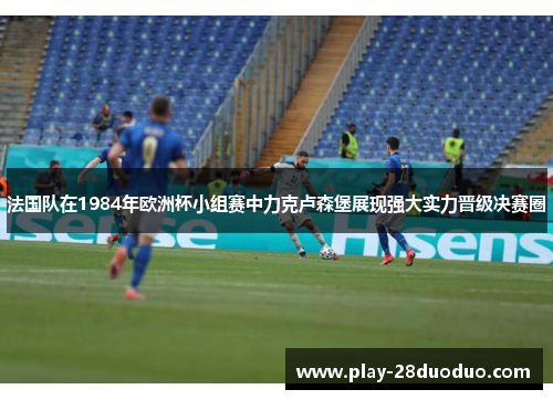 法国队在1984年欧洲杯小组赛中力克卢森堡展现强大实力晋级决赛圈