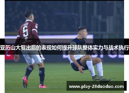 亚历山大复出后的表现如何提升球队整体实力与战术执行