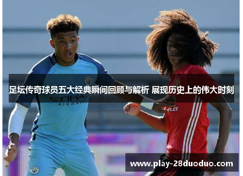 足坛传奇球员五大经典瞬间回顾与解析 展现历史上的伟大时刻