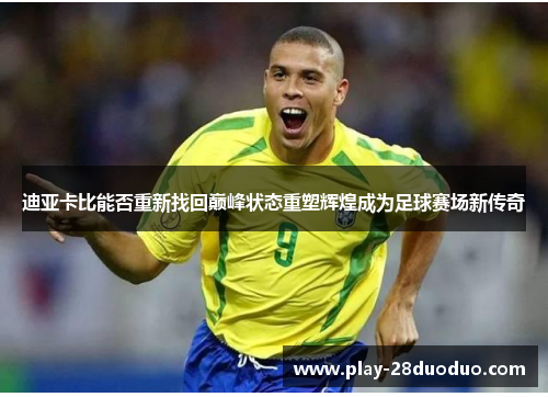 迪亚卡比能否重新找回巅峰状态重塑辉煌成为足球赛场新传奇