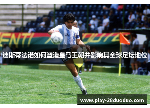 迪斯蒂法诺如何塑造皇马王朝并影响其全球足坛地位