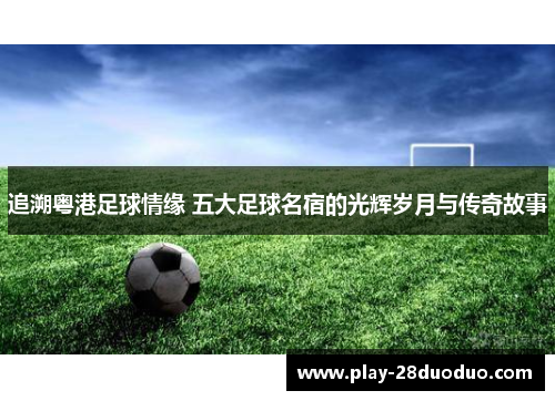 追溯粤港足球情缘 五大足球名宿的光辉岁月与传奇故事